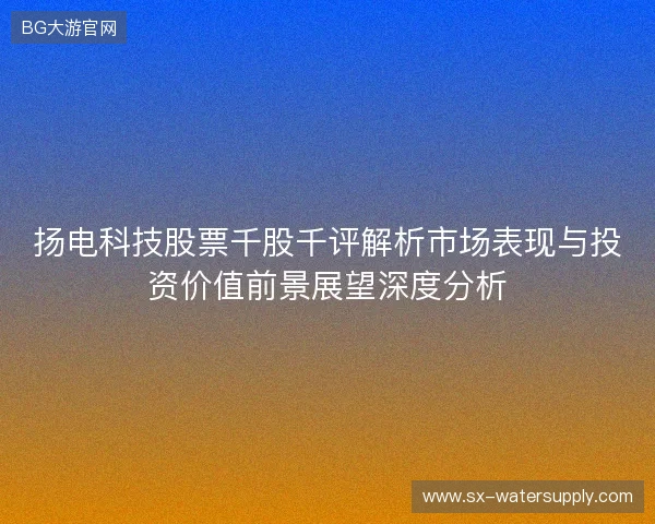 扬电科技股票千股千评解析市场表现与投资价值前景展望深度分析 扬电科技股票千股千评解析市场表现与投资价值前景展望深度分析
