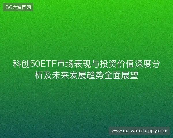 科创50ETF市场表现与投资价值深度分析及未来发展趋势全面展望