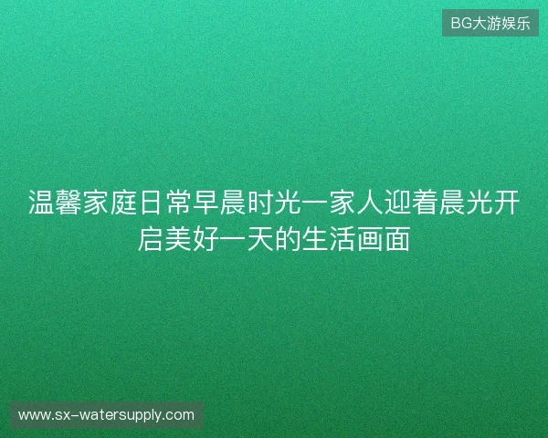 温馨家庭日常早晨时光一家人迎着晨光开启美好一天的生活画面