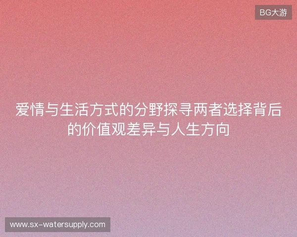 爱情与生活方式的分野探寻两者选择背后的价值观差异与人生方向
