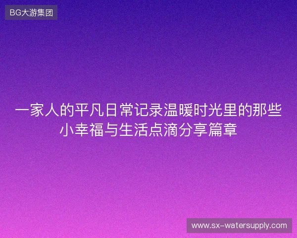 一家人的平凡日常记录温暖时光里的那些小幸福与生活点滴分享篇章