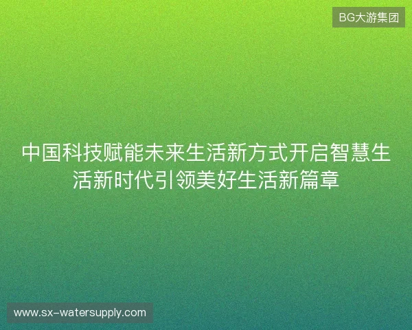 中国科技赋能未来生活新方式开启智慧生活新时代引领美好生活新篇章