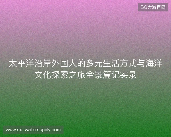 太平洋沿岸外国人的多元生活方式与海洋文化探索之旅全景篇记实录 太平洋沿岸外国人的多元生活方式与海洋文化探索之旅全景篇记实录